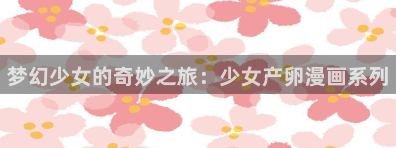 工口汗汗漫画：梦幻少女的奇妙之旅：少女产卵漫画系列
